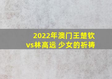 2022年澳门王楚钦vs林高远 少女的祈祷